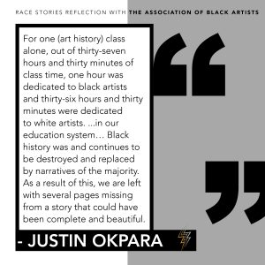 A graphic of the following quote from Justin Okpara's reflection: For one (art history) class alone, out of thirty-seven hours and thirty minutes of class time, one hour was dedicated to black artists and thirty-six hours and thirty minutes were dedicated to white artists... in our education system... Black history was and continues to be destroyed and replaced by narratives of the majority. As a result of this, we are left with several pages missing from a story that could have been complete and beautiful.